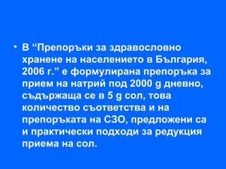 • В “Препоръки за здравословно
  хранене на населението в България,
  2006 г.” е формулирана препоръка за
  прием на натрий под 2000 g дневно,
  съдържаща се в 5 g сол, това
  количество съответства и на
  препоръката на СЗО, предложени са
  и практически подходи за редукция
  приема на сол.
 