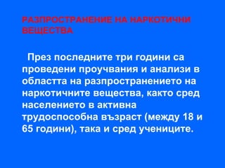 РАЗПРОСТРАНЕНИЕ НА НАРКОТИЧНИ
ВЕЩЕСТВА


 През последните три години са
проведени проучвания и анализи в
областта на разпространението на
наркотичните вещества, както сред
населението в активна
трудоспособна възраст (между 18 и
65 години), така и сред учениците.
 