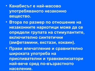 • Канабисът е най-масово
  употребяваното незаконно
  вещество.
• Втора по размер по отношение на
  незаконните наркотици може да се
  определи групата на стимулантите,
  включително синтетични
  (амфетамини, екстази, кокаин).
• Прави впечатление и сравнително
  широката употреба на
  приспивателни и травквилизатори
  най-вече сред по-възрастното
  население.
 