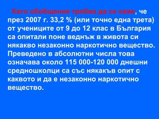 Като обобщение трябва да се каже, че
през 2007 г. 33,2 % (или точно една трета)
от учениците от 9 до 12 клас в България
са опитали поне веднъж в живота си
някакво незаконно наркотично вещество.
Преведено в абсолютни числа това
означава около 115 000-120 000 днешни
средношколци са със някакъв опит с
каквото и да е незаконно наркотично
вещество.
 