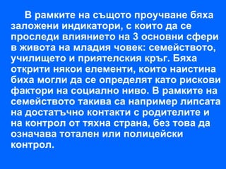 В рамките на същото проучване бяха
заложени индикатори, с които да се
проследи влиянието на 3 основни сфери
в живота на младия човек: семейството,
училището и приятелския кръг. Бяха
открити някои елементи, които наистина
биха могли да се определят като рискови
фактори на социално ниво. В рамките на
семейството такива са например липсата
на достатъчно контакти с родителите и
на контрол от тяхна страна, без това да
означава тотален или полицейски
контрол.
 