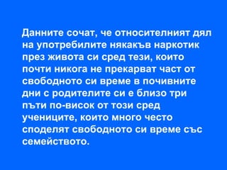 Данните сочат, че относителният дял
на употребилите някакъв наркотик
през живота си сред тези, които
почти никога не прекарват част от
свободното си време в почивните
дни с родителите си е близо три
пъти по-висок от този сред
учениците, които много често
споделят свободното си време със
семейството.
 