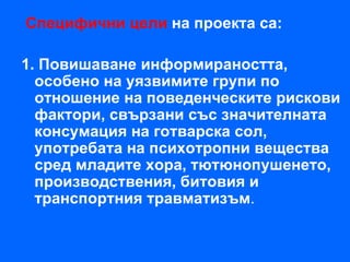 Специфични цели на проекта са:

1. Повишаване информираността,
  особено на уязвимите групи по
  отношение на поведенческите рискови
  фактори, свързани със значителната
  консумация на готварска сол,
  употребата на психотропни вещества
  сред младите хора, тютюнопушенето,
  производствения, битовия и
  транспортния травматизъм.
 