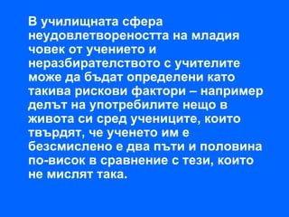 В училищната сфера
неудовлетвореността на младия
човек от учението и
неразбирателството с учителите
може да бъдат определени като
такива рискови фактори – например
делът на употребилите нещо в
живота си сред учениците, които
твърдят, че ученето им е
безсмислено е два пъти и половина
по-висок в сравнение с тези, които
не мислят така.
 