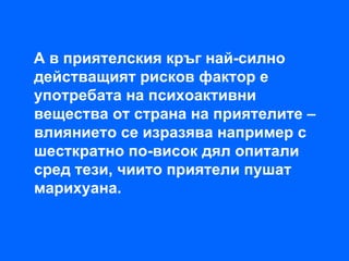 А в приятелския кръг най-силно
действащият рисков фактор е
употребата на психоактивни
вещества от страна на приятелите –
влиянието се изразява например с
шесткратно по-висок дял опитали
сред тези, чиито приятели пушат
марихуана.
 
