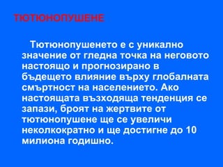 ТЮТЮНОПУШЕНЕ

   Тютюнопушенето е с уникално
 значение от гледна точка на неговото
 настоящо и прогнозирано в
 бъдещето влияние върху глобалната
 смъртност на населението. Ако
 настоящата възходяща тенденция се
 запази, броят на жертвите от
 тютюнопушене ще се увеличи
 неколкократно и ще достигне до 10
 милиона годишно.
 