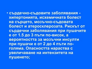 • сърдечно-съдовите заболявания -
  хипертонията, исхемичната болест
  на сърцето, мозъчно-съдовата
  болест и атеросклерозата. Рискът от
  сърдечни заболявания при пушачите
  е от 1.5 до 3 пъти по-висок, а
  вероятността за мозъчни инсулти
  при пушачи е от 2 до 4 пъти по-
  голяма. Опасността нараства с
  увеличаване на интензитета на
  пушенето;
 