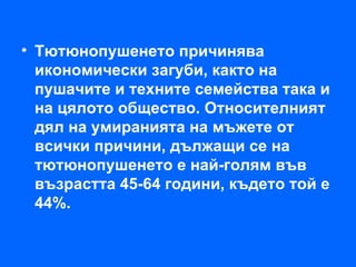 • Тютюнопушенето причинява
  икономически загуби, както на
  пушачите и техните семейства така и
  на цялото общество. Относителният
  дял на умиранията на мъжете от
  всички причини, дължащи се на
  тютюнопушенето е най-голям във
  възрастта 45-64 години, където той е
  44%.
 