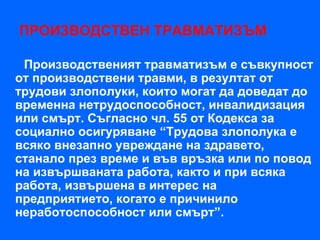 ПРОИЗВОДСТВЕН ТРАВМАТИЗЪМ

 Производственият травматизъм е съвкупност
от производствени травми, в резултат от
трудови злополуки, които могат да доведат до
временна нетрудоспособност, инвалидизация
или смърт. Съгласно чл. 55 от Кодекса за
социално осигуряване “Трудова злополука е
всяко внезапно увреждане на здравето,
станало през време и във връзка или по повод
на извършваната работа, както и при всяка
работа, извършена в интерес на
предприятието, когато е причинило
неработоспособност или смърт”.
 