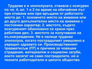 Трудова е и злополуката, станала с осигурен
по чл. 4, ал. 1 и 2 по време на обичайния път
при отиване или при връщане от работното
място до: 1. основното място на живеене или
до друго допълнително място на живеене с
постоянен характер; 2. мястото, където
осигуреният обикновено се храни през
работния ден; 3. мястото за получаване на
възнаграждение. Не е налице трудова
злополука, когато пострадалият умишлено е
увредил здравето си. Производственият
травматизъм (ПТ) е причина за човешки
страдания, материални и социални загуби,
които засягат не само пострадалите, но и
техните работодатели и цялото общество.
 