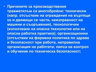 • Причините за производствения
  травматизъм са многобройни: технически
  (напр. отсъствие на ограждения на въртящи
  се и движещи се части, неизправност на
  машини и съоръжения), технологични
  (използване на опасна технология или на
  опасна работна практика); организационни
  (отсъствие на фирмена политика по здраве
  и безопасност при работа, неправилна
  организация на работата; липса на контрол
  и обучение по техническа безопасност;
 