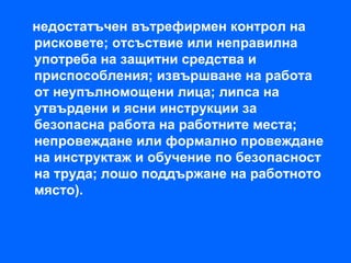 недостатъчен вътрефирмен контрол на
рисковете; отсъствие или неправилна
употреба на защитни средства и
приспособления; извършване на работа
от неупълномощени лица; липса на
утвърдени и ясни инструкции за
безопасна работа на работните места;
непровеждане или формално провеждане
на инструктаж и обучение по безопасност
на труда; лошо поддържане на работното
място).
 