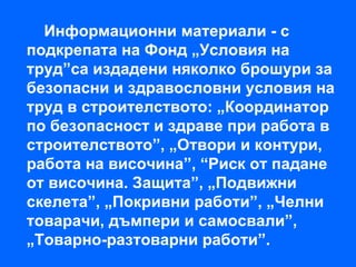 Информационни материали - с
подкрепата на Фонд „Условия на
труд”са издадени няколко брошури за
безопасни и здравословни условия на
труд в строителството: „Координатор
по безопасност и здраве при работа в
строителството”, „Отвори и контури,
работа на височина”, “Риск от падане
от височина. Защита”, „Подвижни
скелета”, „Покривни работи”, „Челни
товарачи, дъмпери и самосвали”,
„Товарно-разтоварни работи”.
 
