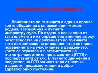 ДВИЖЕНИЕТО ПО ПЪТИЩАТА

   Движението по пътищата е единен процес,
който обединява във всеки един момент
водача, автомобила и пътната
инфраструктура. По отделно всеки един от
тези елементи има определено влияние върху
безопасността на движението по пътищата
като доминиращо на определен етап се явява
поведението на участниците в движението,
което се отразява и в статистиката на
пътнотранспортните произшествия (ПТП) и
последствията от тях. В пътното движение в
следствие на ПТП загиват хора от всички
възрасти, предимно млади в добро
здравословно състояние.
 