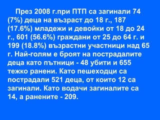 През 2008 г.при ПТП са загинали 74
(7%) деца на възраст до 18 г., 187
(17.6%) младежи и девойки от 18 до 24
г., 601 (56.6%) граждани от 25 до 64 г. и
199 (18.8%) възрастни участници над 65
г. Най-голям е броят на пострадалите
деца като пътници - 48 убити и 655
тежко ранени. Като пешеходци са
пострадали 521 деца, от които 12 са
загинали. Като водачи загиналите са
14, а ранените - 209.
 