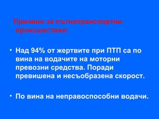 Причини за пътнотранспортни
 произшествия:

• Над 94% от жертвите при ПТП са по
  вина на водачите на моторни
  превозни средства. Поради
  превишена и несъобразена скорост.

• По вина на неправоспособни водачи.
 