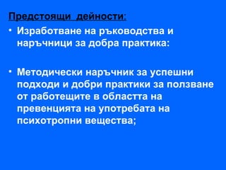 Предстоящи дейности:
• Изработване на ръководства и
  наръчници за добра практика:

• Методически наръчник за успешни
  подходи и добри практики за ползване
  от работещите в областта на
  превенцията на употребата на
  психотропни вещества;
 