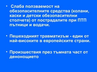 • Слаба ползваемост на
  обезопасителните средства (колани,
  каски и детски обезопасителни
  столчета) от пострадалите при ПТП
  пътници и водачи.

• Пешеходният травматизъм - един от
  най-високите в европейските страни.

• Произшествия през тъмната част от
  денонощието
 