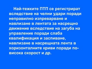 Най-тежките ПТП се регистрират
вследствие на челни удари поради
неправилно изпреварване и
навлизане в лентата за насрещно
движение вследствие на загуба на
управление поради слаба
квалификация и заспиване,
навлизане в насрещната лента в
хоризонталните криви поради по-
висока скорост и др.
 