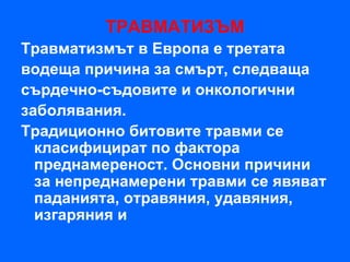 ТРАВМАТИЗЪМ
Травматизмът в Европа е третата
водеща причина за смърт, следваща
сърдечно-съдовите и онкологични
заболявания.
Традиционно битовите травми се
  класифицират по фактора
  преднамереност. Основни причини
  за непреднамерени травми се явяват
  паданията, отравяния, удавяния,
  изгаряния и
 