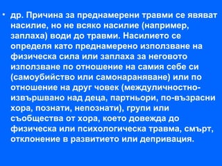 • др. Причина за преднамерени травми се явяват
  насилие, но не всяко насилие (например,
  заплаха) води до травми. Насилието се
  определя като преднамерено използване на
  физическа сила или заплаха за неговото
  използване по отношение на самия себе си
  (самоубийство или самонараняване) или по
  отношение на друг човек (междуличностно-
  извършвано над деца, партньори, по-възрасни
  хора, познати, непознати), групи или
  съобщества от хора, което довежда до
  физическа или психологическа травма, смърт,
  отклонение в развитието или депривация.
 