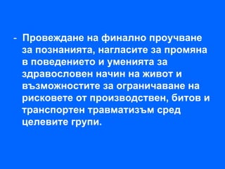 - Провеждане на финално проучване
  за познанията, нагласите за промяна
  в поведението и уменията за
  здравословен начин на живот и
  възможностите за ограничаване на
  рисковете от производствен, битов и
  транспортен травматизъм сред
  целевите групи.
 