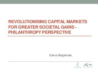 REVOLUTIONISING CAPITAL MARKETS FOR GREATER SOCIETAL GAINS - PHILANTHROPY PERSPECTIVE 
Elena Mogilevski  