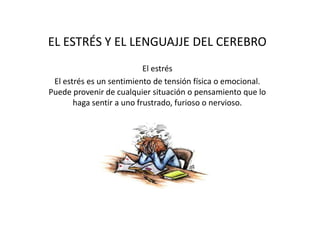 EL ESTRÉS Y EL LENGUAJJE DEL CEREBRO
El estrés
El estrés es un sentimiento de tensión física o emocional.
Puede provenir de cualquier situación o pensamiento que lo
haga sentir a uno frustrado, furioso o nervioso.
 