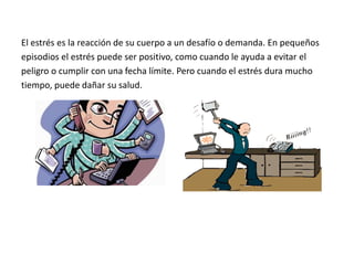El estrés es la reacción de su cuerpo a un desafío o demanda. En pequeños
episodios el estrés puede ser positivo, como cuando le ayuda a evitar el
peligro o cumplir con una fecha límite. Pero cuando el estrés dura mucho
tiempo, puede dañar su salud.
 