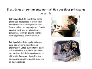 El estrés es un sentimiento normal. Hay dos tipos principales
de estrés:
• Estrés agudo. Este es estrés a corto
plazo que desaparece rápidamente.
Puede sentirlo cuando presiona los
frenos, pelea con su pareja etc. Esto le
ayuda a controlar las situaciones
peligrosas. También ocurre cuando
hace algo nuevo o emocionante.
• Estrés crónico. Este es el estrés que
dura por un período de tiempo
prolongado. Usted puede tener estrés
crónico si tiene problemas de dinero,
un matrimonio infeliz o problemas en
el trabajo. Cualquier tipo de estrés
que continúa por semanas o meses
es estrés crónico
 