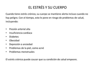 EL ESTRÉS Y SU CUERPO
Cuando tiene estrés crónico, su cuerpo se mantiene alerta incluso cuando no
hay peligro. Con el tiempo, esto le pone en riesgo de problemas de salud,
incluyendo:
• Presión arterial alta
• Insuficiencia cardíaca
• Diabetes
• Obesidad
• Depresión o ansiedad
• Problemas de la piel, como acné
• Problemas menstruales
El estrés crónico puede causar que su condición de salud empeore.
 