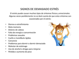SIGNOS DE DEMASIADO ESTRÉS
El estrés puede causar muchos tipos de síntomas físicos y emocionales.
Algunas veces posiblemente no se dará cuenta de que estos síntomas son
ocasionados por el estrés:
• Diarrea o estreñimiento
• Mala memoria
• Dolores de cabeza
• Falta de energía o concentración
• Problemas sexuales
• Cuello o mandíbula rígidos
• Cansancio
• Problemas para dormir o dormir demasiado
• Malestar de estómago
• Uso de alcohol o drogas para relajarse
• Pérdida o aumento de peso
 