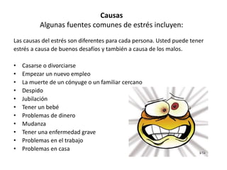 Causas
Algunas fuentes comunes de estrés incluyen:
Las causas del estrés son diferentes para cada persona. Usted puede tener
estrés a causa de buenos desafíos y también a causa de los malos.
• Casarse o divorciarse
• Empezar un nuevo empleo
• La muerte de un cónyuge o un familiar cercano
• Despido
• Jubilación
• Tener un bebé
• Problemas de dinero
• Mudanza
• Tener una enfermedad grave
• Problemas en el trabajo
• Problemas en casa
 