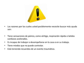 • Las razones por las cuales usted posiblemente necesite buscar más ayuda
son:
• Tiene sensaciones de pánico, como vértigo, respiración rápida o latidos
cardíacos acelerados.
• Es incapaz de trabajar o desempeñarse en la casa o en su trabajo.
• Tiene miedos que no puede controlar.
• Está teniendo recuerdos de un evento traumático.
 