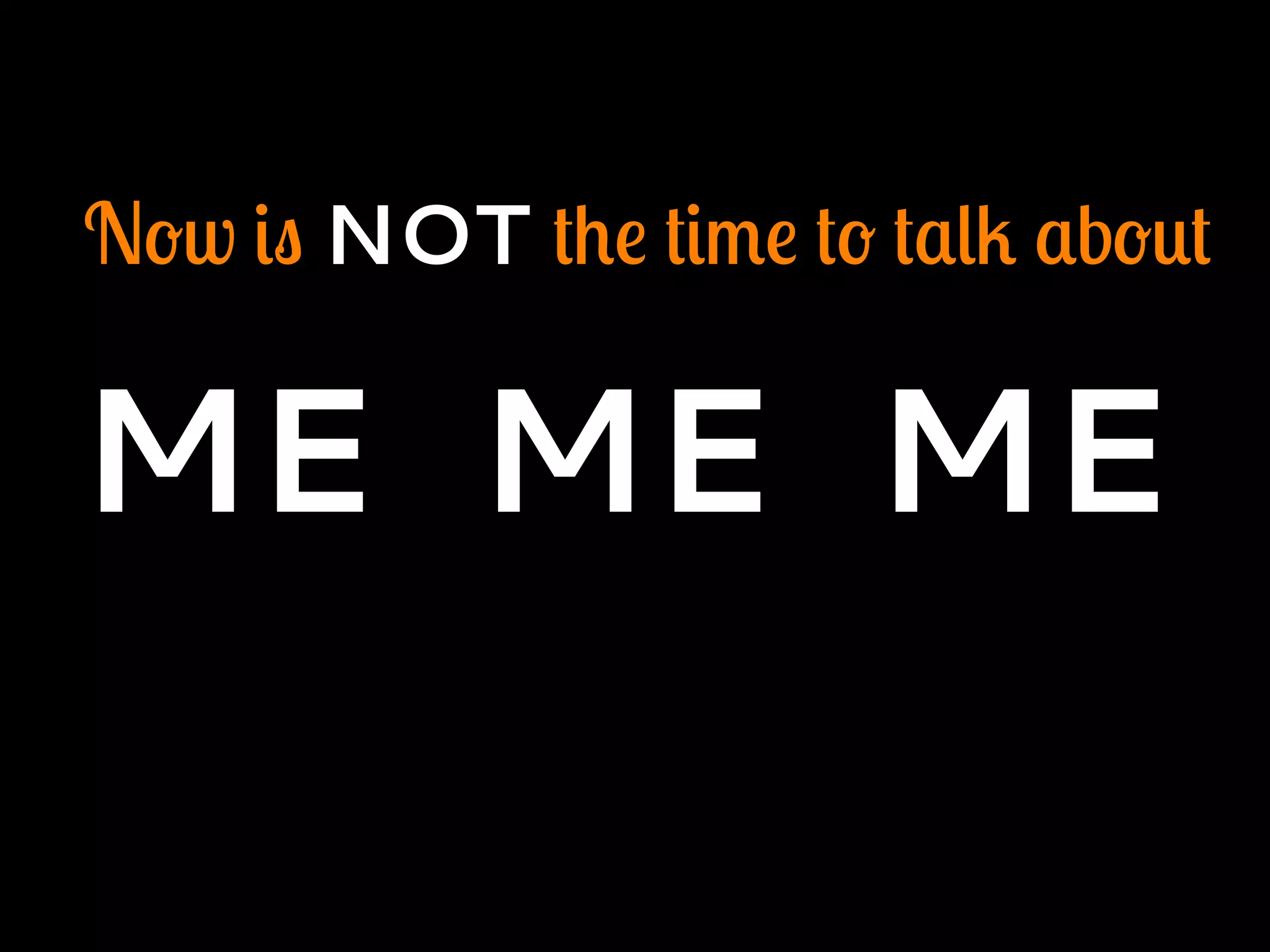 Now is NOT the time to talk about
ME ME ME
 