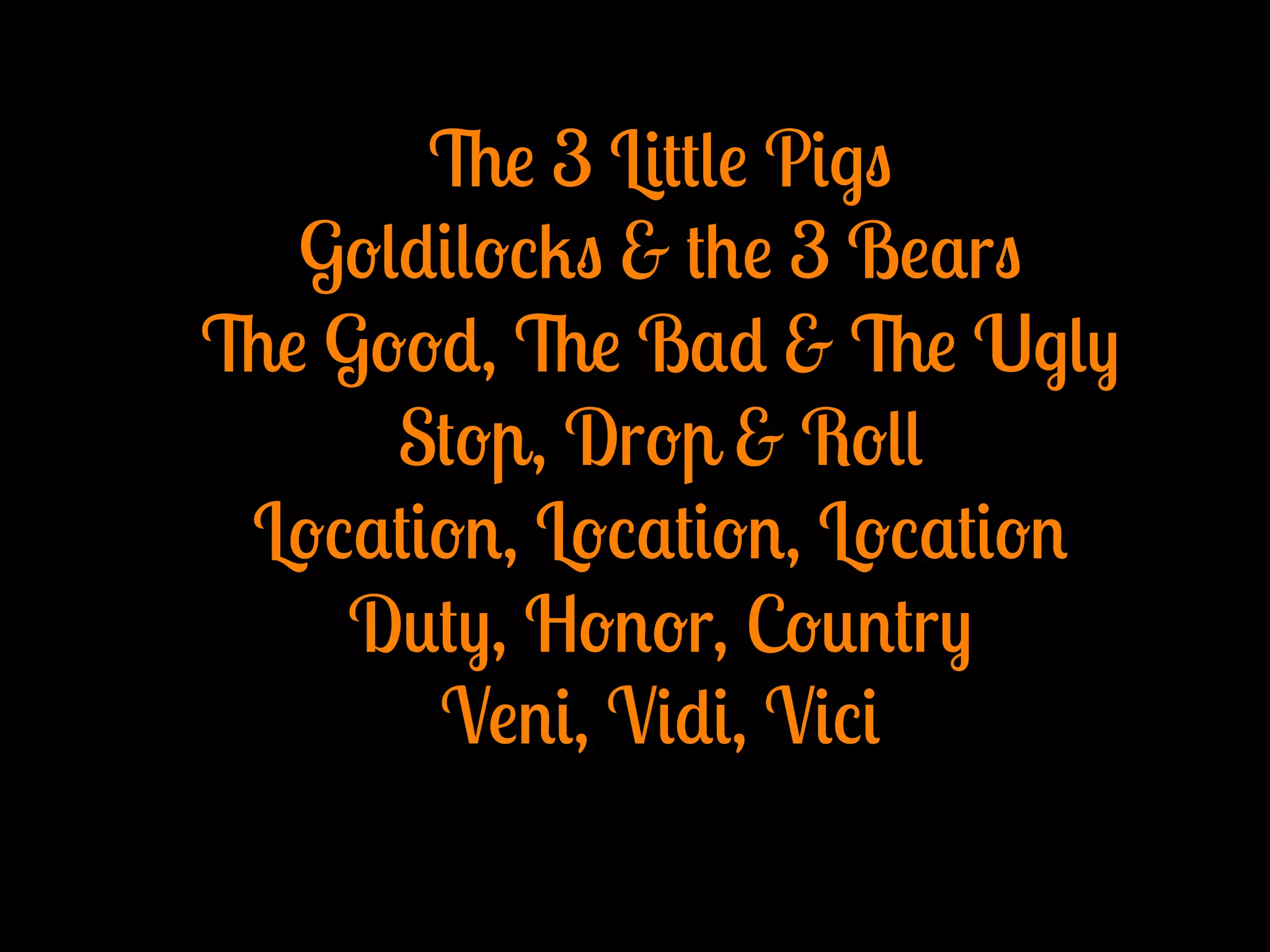 The 3 Little Pigs
Goldilocks & the 3 Bears
The Good, The Bad & The Ugly
Stop, Drop & Roll
Location, Location, Location
Duty, Honor, Country
Veni, Vidi, Vici
 