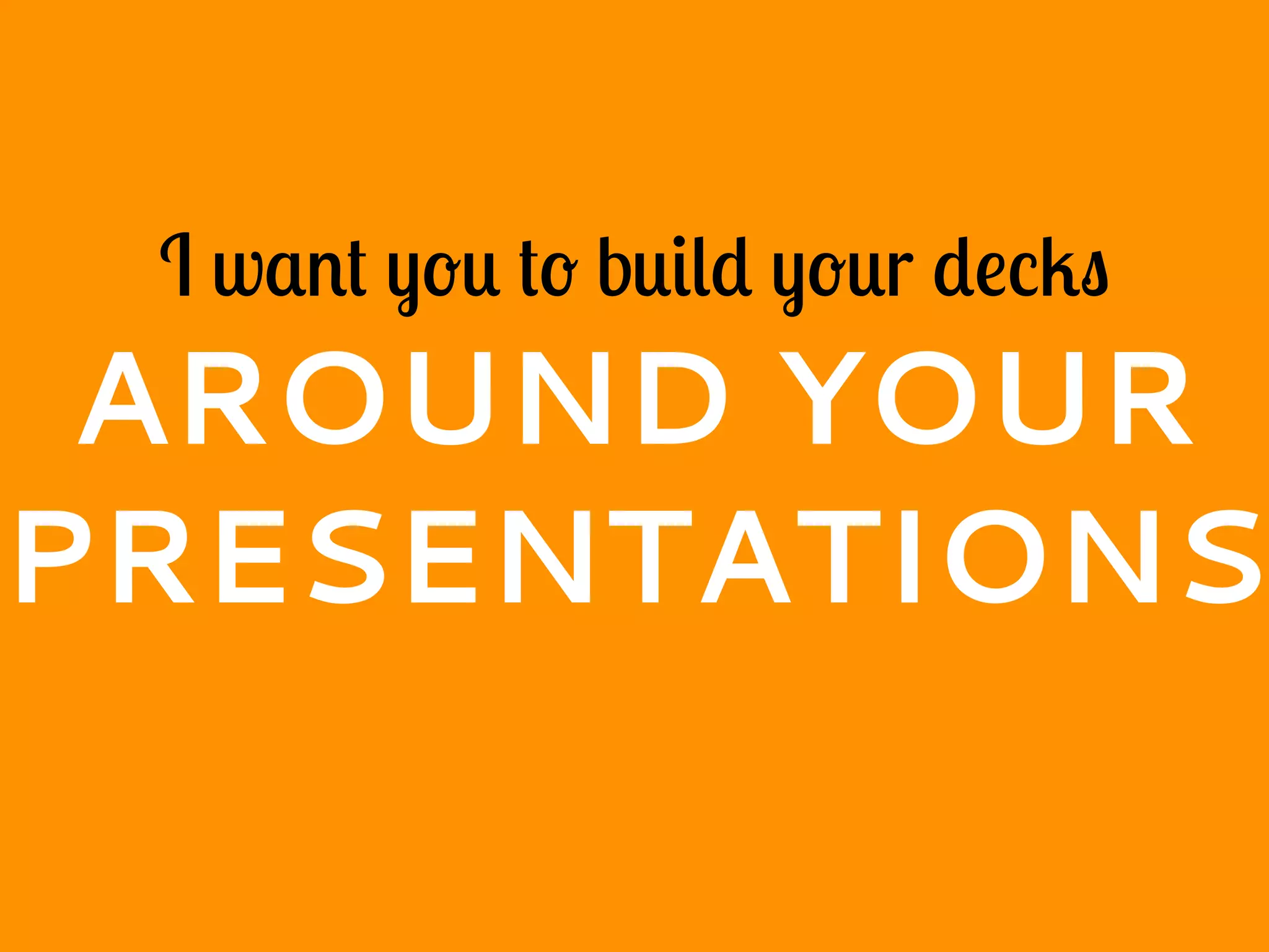 I want you to build your decks
AROUND YOUR
PRESENTATIONS
 