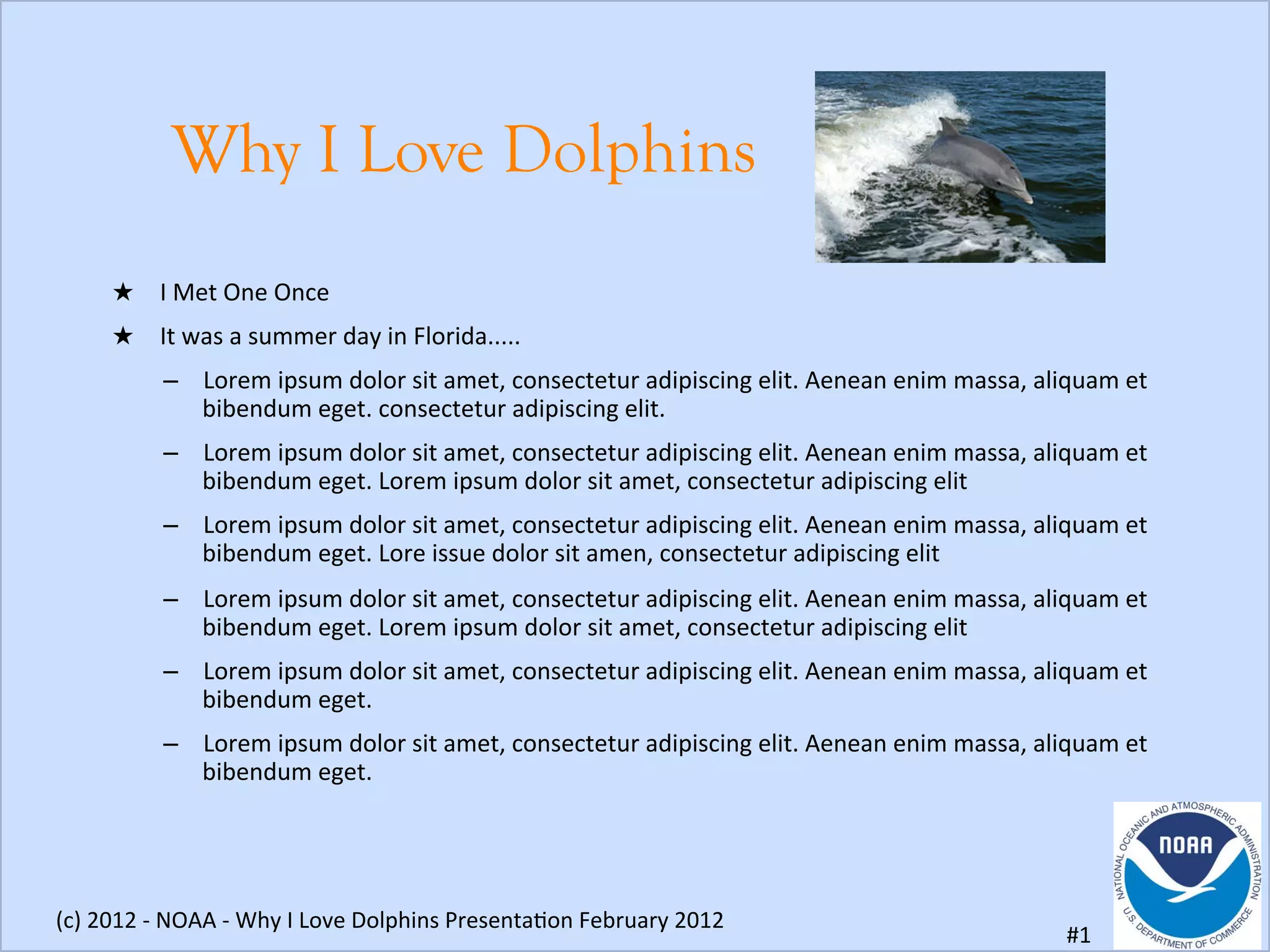 Why I Love Dolphins
★  I	
  Met	
  One	
  Once	
  
★  It	
  was	
  a	
  summer	
  day	
  in	
  Florida.....	
  
–  Lorem	
  ipsum	
  dolor	
  sit	
  amet,	
  consectetur	
  adipiscing	
  elit.	
  Aenean	
  enim	
  massa,	
  aliquam	
  et	
  
bibendum	
  eget.	
  consectetur	
  adipiscing	
  elit.	
  
–  Lorem	
  ipsum	
  dolor	
  sit	
  amet,	
  consectetur	
  adipiscing	
  elit.	
  Aenean	
  enim	
  massa,	
  aliquam	
  et	
  
bibendum	
  eget.	
  Lorem	
  ipsum	
  dolor	
  sit	
  amet,	
  consectetur	
  adipiscing	
  elit	
  
–  Lorem	
  ipsum	
  dolor	
  sit	
  amet,	
  consectetur	
  adipiscing	
  elit.	
  Aenean	
  enim	
  massa,	
  aliquam	
  et	
  
bibendum	
  eget.	
  Lore	
  issue	
  dolor	
  sit	
  amen,	
  consectetur	
  adipiscing	
  elit	
  
–  Lorem	
  ipsum	
  dolor	
  sit	
  amet,	
  consectetur	
  adipiscing	
  elit.	
  Aenean	
  enim	
  massa,	
  aliquam	
  et	
  
bibendum	
  eget.	
  Lorem	
  ipsum	
  dolor	
  sit	
  amet,	
  consectetur	
  adipiscing	
  elit	
  
–  Lorem	
  ipsum	
  dolor	
  sit	
  amet,	
  consectetur	
  adipiscing	
  elit.	
  Aenean	
  enim	
  massa,	
  aliquam	
  et	
  
bibendum	
  eget.	
  
–  Lorem	
  ipsum	
  dolor	
  sit	
  amet,	
  consectetur	
  adipiscing	
  elit.	
  Aenean	
  enim	
  massa,	
  aliquam	
  et	
  
bibendum	
  eget.	
  
(c)	
  2012	
  -­‐	
  NOAA	
  -­‐	
  Why	
  I	
  Love	
  Dolphins	
  PresentaIon	
  February	
  2012	
  
#1	
  
 