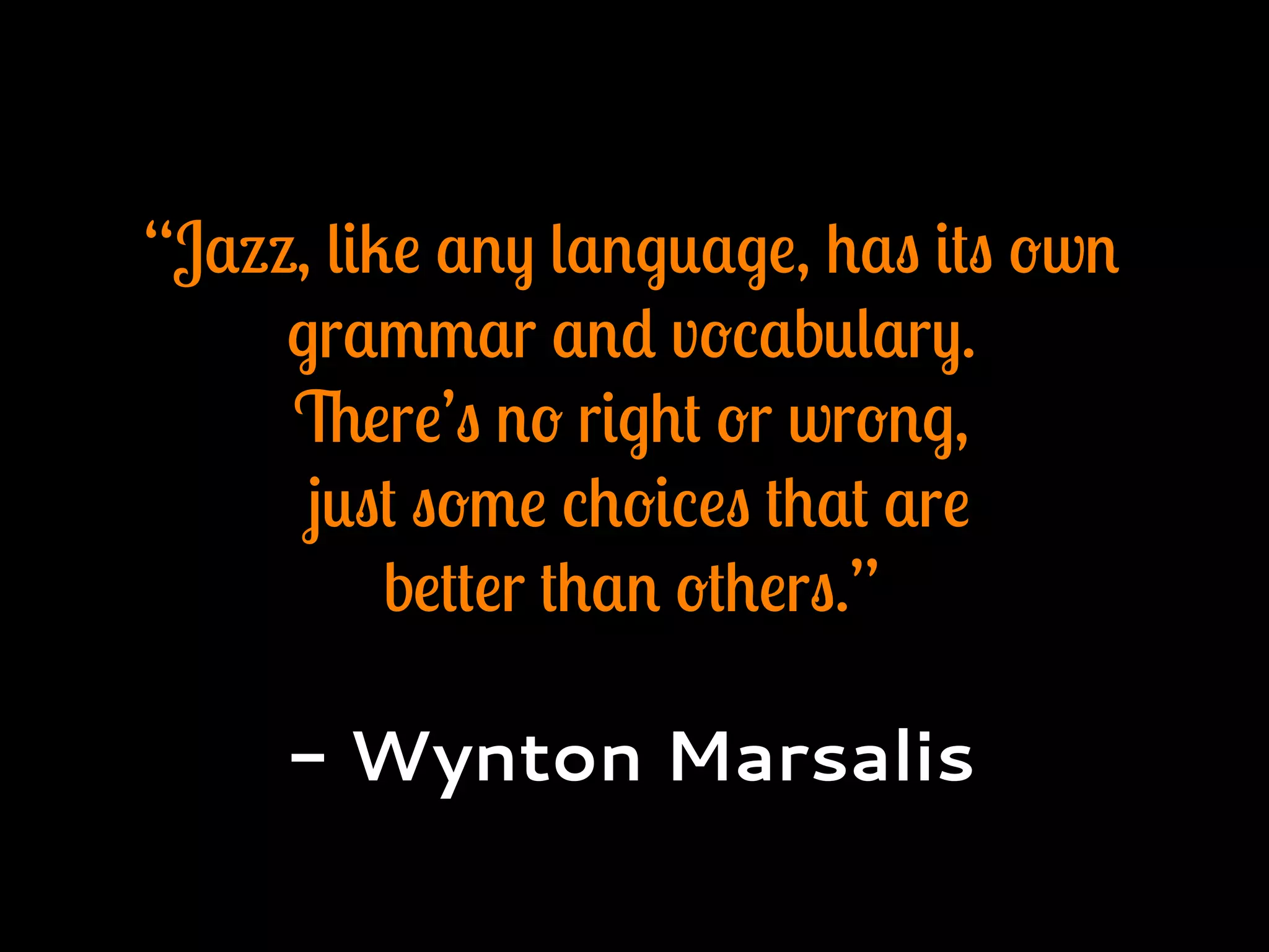 “Jazz, like any language, has its own
grammar and vocabulary.
There’s no right or wrong,
just some choices that are
better than others.”
- Wynton Marsalis
 