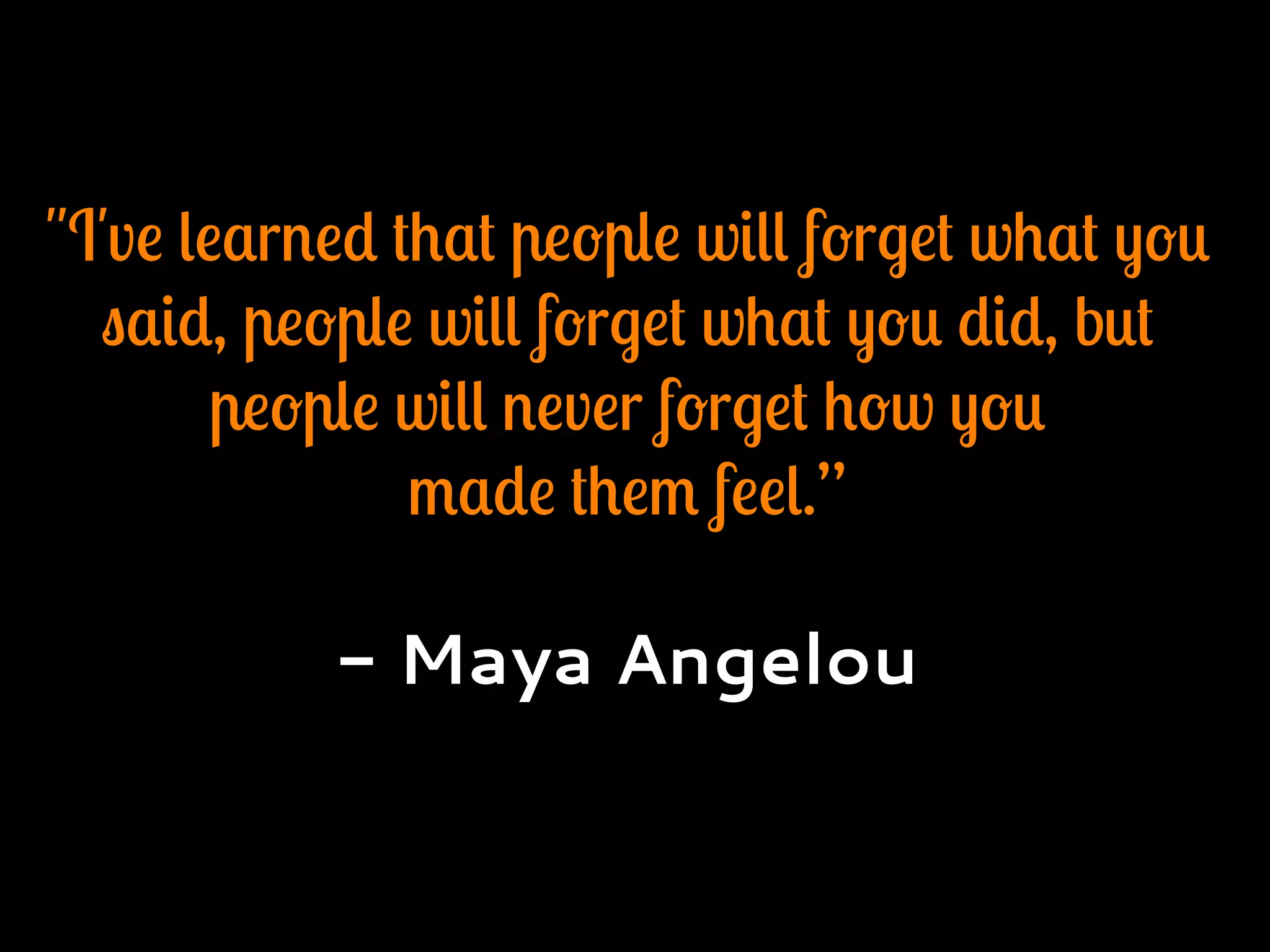 "I've learned that people will forget what you
said, people will forget what you did, but
people will never forget how you
made them feel.”
- Maya Angelou
 