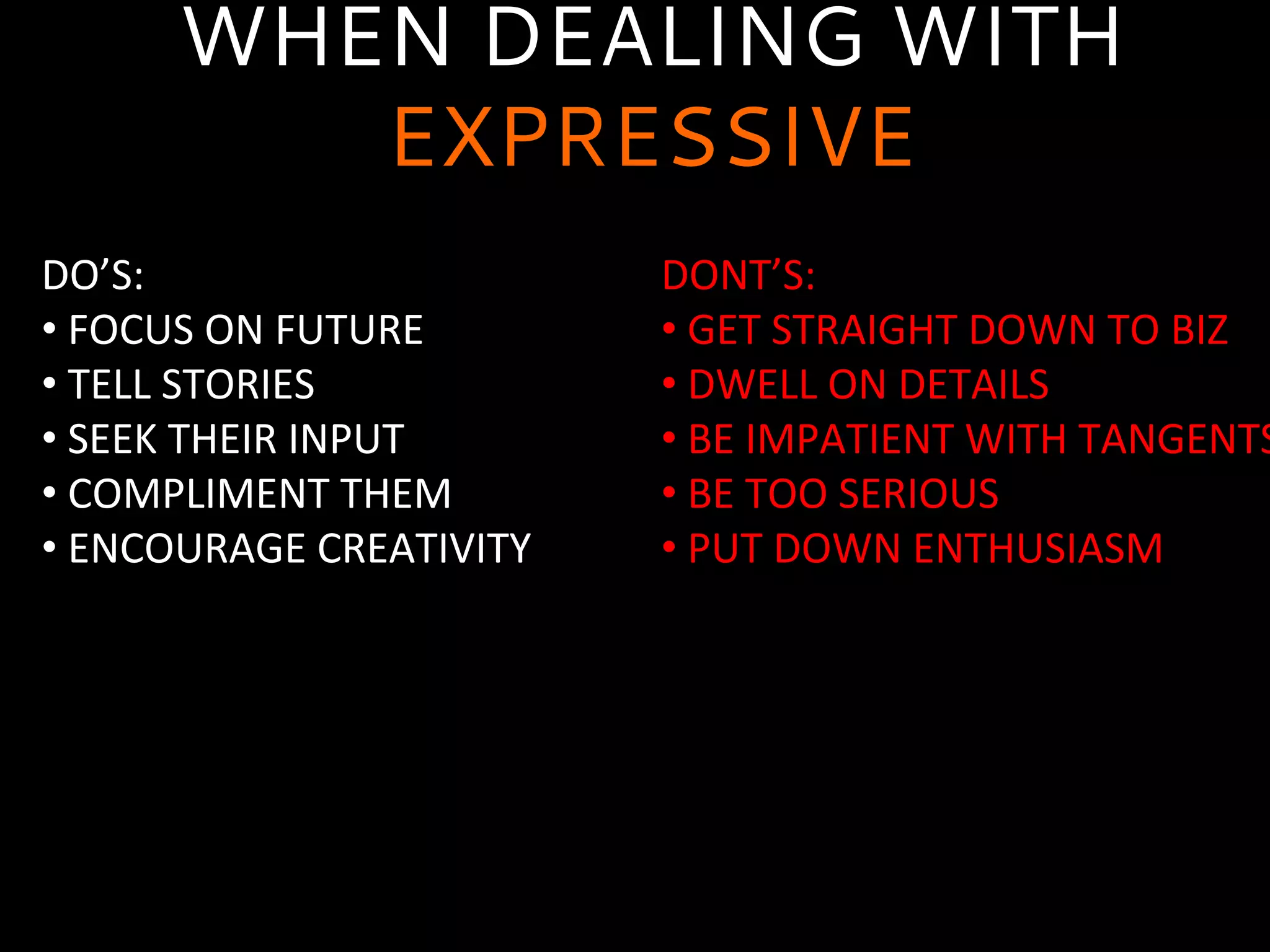 WHEN DEALING WITH
EXPRESSIVE
DO’S:	
  
• 	
  FOCUS	
  ON	
  FUTURE	
  
• 	
  TELL	
  STORIES	
  
• 	
  SEEK	
  THEIR	
  INPUT	
  
• 	
  COMPLIMENT	
  THEM	
  
• 	
  ENCOURAGE	
  CREATIVITY	
  
	
  
DONT’S:	
  
• 	
  GET	
  STRAIGHT	
  DOWN	
  TO	
  BIZ	
  
• 	
  DWELL	
  ON	
  DETAILS	
  
• 	
  BE	
  IMPATIENT	
  WITH	
  TANGENTS
• 	
  BE	
  TOO	
  SERIOUS	
  
• 	
  PUT	
  DOWN	
  ENTHUSIASM	
  
	
  
 