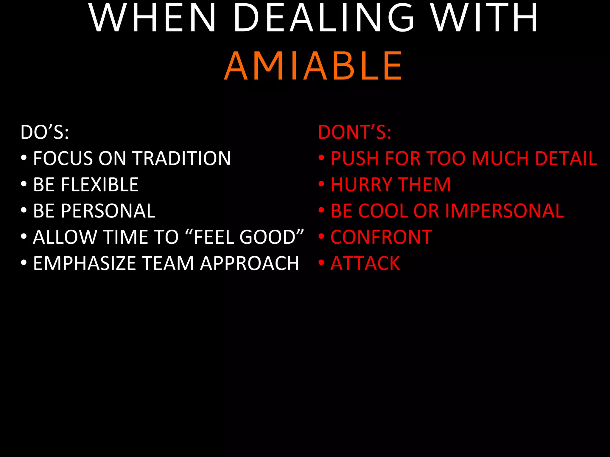 WHEN DEALING WITH
AMIABLE
DO’S:	
  
• 	
  FOCUS	
  ON	
  TRADITION	
  
• 	
  BE	
  FLEXIBLE	
  
• 	
  BE	
  PERSONAL	
  
• 	
  ALLOW	
  TIME	
  TO	
  “FEEL	
  GOOD”	
  
• 	
  EMPHASIZE	
  TEAM	
  APPROACH	
  
	
  
DONT’S:	
  
• 	
  PUSH	
  FOR	
  TOO	
  MUCH	
  DETAIL	
  
• 	
  HURRY	
  THEM	
  
• 	
  BE	
  COOL	
  OR	
  IMPERSONAL	
  
• 	
  CONFRONT	
  
• 	
  ATTACK	
  
	
  
 