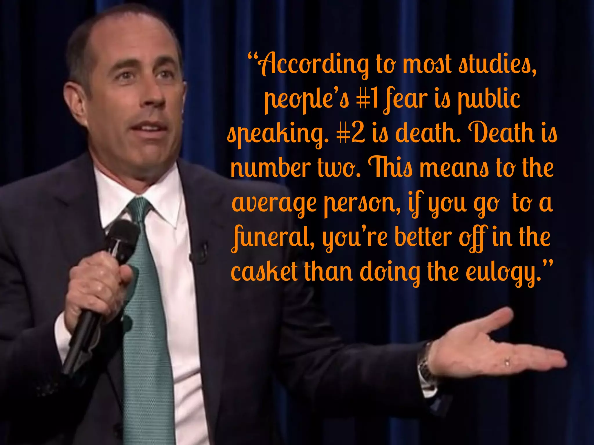 “According to most studies,
people’s #1 fear is public
speaking. #2 is death. Death is
number two. This means to the
average person, if you go to a
funeral, you’re better oﬀ in the
casket than doing the eulogy.”
 