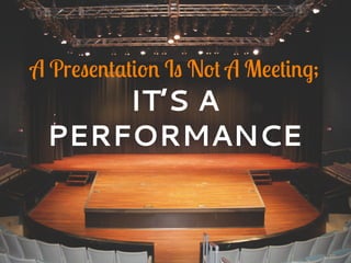 A Presentation Is Not A Meeting;
IT’S A
PERFORMANCE
 