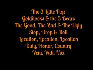 The 3 Little Pigs
Goldilocks & the 3 Bears
The Good, The Bad & The Ugly
Stop, Drop & Roll
Location, Location, Location
Duty, Honor, Country
Veni, Vidi, Vici
 