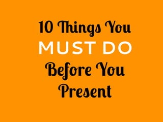 10 Things You
MUST DO
Before You
Present
 