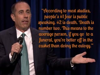 “According to most studies,
people’s #1 fear is public
speaking. #2 is death. Death is
number two. This means to the
average person, if you go to a
funeral, you’re better oﬀ in the
casket than doing the eulogy.”
 