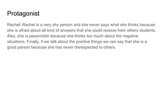 Protagonist
Rachel: Rachel is a very shy person and she never says what she thinks because
she is afraid about all kind of answers that she could receive from others students.
Also, she is pessimistic because she thinks too much about the negative
situations. Finally, if we talk about the positive things we can say that she is a
good person because she has never disrespected to others.
 