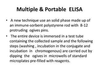 Multiple & Portable ELISA
• A new technique use an solid phase made up of
an immune-sorbent polystyrene rod with 8-12
protruding ogives pins.
• The entire device is immersed in a test tube
containing the collected sample and the following
steps (washing , incubation in the conjugate and
incubation in chromogenous) are carried out by
dipping the ogives in microwells of standard
microplates pre-filled with reagents.
 