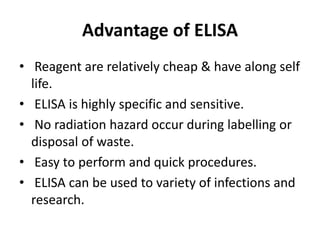 Advantage of ELISA
• Reagent are relatively cheap & have along self
life.
• ELISA is highly specific and sensitive.
• No radiation hazard occur during labelling or
disposal of waste.
• Easy to perform and quick procedures.
• ELISA can be used to variety of infections and
research.
 